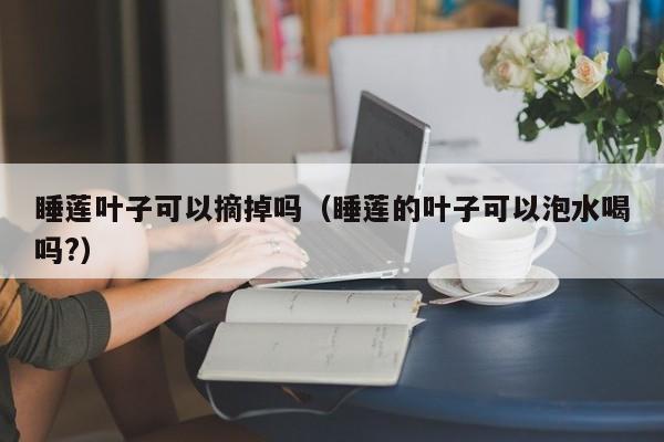 睡莲叶子可以摘掉吗（睡莲的叶子可以泡水喝吗?） 